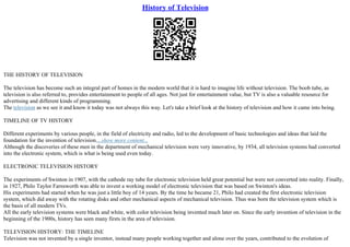 History of Television
THE HISTORY OF TELEVISION
The television has become such an integral part of homes in the modern world that it is hard to imagine life without television. The boob tube, as
television is also referred to, provides entertainment to people of all ages. Not just for entertainment value, but TV is also a valuable resource for
advertising and different kinds of programming.
The television as we see it and know it today was not always this way. Let's take a brief look at the history of television and how it came into being.
TIMELINE OF TV HISTORY
Different experiments by various people, in the field of electricity and radio, led to the development of basic technologies and ideas that laid the
foundation for the invention of television....show more content...
Although the discoveries of these men in the department of mechanical television were very innovative, by 1934, all television systems had converted
into the electronic system, which is what is being used even today.
ELECTRONIC TELEVISION HISTORY
The experiments of Swinton in 1907, with the cathode ray tube for electronic television held great potential but were not converted into reality. Finally,
in 1927, Philo Taylor Farnsworth was able to invent a working model of electronic television that was based on Swinton's ideas.
His experiments had started when he was just a little boy of 14 years. By the time he became 21, Philo had created the first electronic television
system, which did away with the rotating disks and other mechanical aspects of mechanical television. Thus was born the television system which is
the basis of all modern TVs.
All the early television systems were black and white, with color television being invented much later on. Since the early invention of television in the
beginning of the 1900s, history has seen many firsts in the area of television.
TELEVISION HISTORY: THE TIMELINE
Television was not invented by a single inventor, instead many people working together and alone over the years, contributed to the evolution of
 