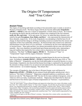 The Origins Of Temperament
                          And “True Colors”
                                               Erica Lowry

Ancient Times
The origins of classifying individuals according to four personality types is nearly as ancient as
Western civilization itself. The theory began with the pre-Socratic philosopher Empedocles
(490 B.C.—430 B.C.), who was a citizen of Agrigentum, a Greek colony in Sicily. He is known
for proposing the theory that the world and its contents were comprised of the four elements,
earth, air, fire, and water. In his epic poem, On Nature, he stated that these elements were
ruled by the gods Persephone, Zeus, Hades, and Hera1—who represented the characteristics of
those elements, respectively. In his work, Empedocles was attempting to find the basis for all
change; he theorized that change in all things (including ourselves) resulted from the mixture and
separation of these four unalterable substances. He theorized that what created every admixture
and dissolution were the forces of Love and Strife—as dictated by the four most important gods
in Ancient Greece. These gods and their very distinct personalities did not come out of thin air,
naturally—they were characters invented based upon human personality traits, representing a
long oral tradition that inspired the first written work to characterize the Greek Gods and
Goddesses, “The Iliad,” by Homer (approx. 850 B.C.2). The history of “Type,” or
“Temperament” begins with the origins of dramatic “character.”

This theory of the four natural elements became a standard dogma for the next two thousand
years. According to Aristotle (384 B.C—322 B.C), Empedocles died at the age of 60, as “The
father of Rhetoric.” (Empedocles was the last Greek philosopher to record his theories, in verse.)
Interestingly, Empedocles also theorized that human knowledge is explained by the principle that
the elements in things outside of us are perceived and understood by the corresponding elements
within ourselves—as in modern language, “like attracts like.”

The concepts of Empedocles, due to his fame in Western Europe, were well known by
Hippocrates (470 B.C—370 B.B), the pre-eminent Greek philosopher and physician, who is
known as “The Father of Medicine.” Hippocrates originated medicine as a profession, and is
known not only for “The Hippocratic Oath” but also for his many methods of prognosis, some of
which are still in use today, in pulmonary medicine. Hippocrates described what he observed
and theorized as four distinct types of human temperaments (or “humours,” or personalities),
1
  Zeus, the “god of gods,” living on Mount Olympus and impassively ruling from every corner of the planet, would
have been “Air,” which would be “Green,” in “True Colors” language; his wife Hera, by all accounts an emotional
person, very sentimental and merciful (yet wrathful, when betrayed), would have been “Water,” which would be
represented by “Blue”; Persephone, who traveled back and forth between the underworld and the natural world in
order to preserve balance and her own loyalties, would be “Earth,” which would be represented by “Gold”; and
Hades, her husband—the overseer of the underworld, would have been “Fire,” which would be represented by True
Colors’ metaphor, the color “Orange.”
2
  Scholars do not all agree on the date of Homer’s existence. Some place him a century earlier, some place him a
century later.

Copyright Erica Echols Lowry 2009 All Rights Reserved Page 1
 