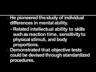 He pioneered thestudy of individual
differences in mentalability.
 Related intellectual ability to skills
suchasreaction time, sensitivityto
physicalstimuli, and body
proportions.
Demonstrated that objective tests
could be devised throughstandardized
procedures.
 