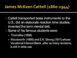 Cattell transported brass instruments to the
U.S.; did an elaborate reaction time studies;
invented the term mentaltest.
Some of his famous studentswere:
 Thorndike (1898)
 Woodworth (1899) and E.K. Strong (1911)whose
Vocational Interest Blank ,after somany revisions,
is still in wide use.
 