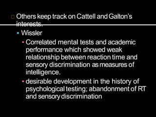 Others keeptrack onCattell andGalton’s
interests.
 Wissler
▪ Correlated mental tests and academic
performance which showed weak
relationship between reaction time and
sensory discrimination asmeasures of
intelligence.
▪ desirable development in the history of
psychologicaltesting; abandonment of RT
and sensorydiscrimination
 
