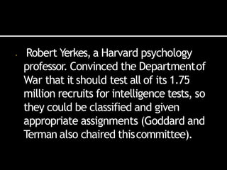 • Robert Yerkes,a Harvard psychology
professor. Convinced the Departmentof
War that it should test all of its 1.75
million recruits for intelligence tests, so
they could be classified and given
appropriate assignments (Goddard and
Terman also chaired thiscommittee).
 