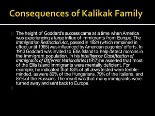 The height of Goddard's successcame at atime when America
was experiencing alarge influx of immigrants from Europe. The
Immigration Restriction Act, passedin 1924 (which remained in
effect until 1965)wasinfluenced byAmerican eugenics'efforts. In
1913Goddard was invited to Ellis Island to help detect morons in
the immigrant population. In his Intelligence Classification of
Immigrants of Different Nationalities (1917)he asserted that most
of the Ellis Island immigrants were mentally deficient. For
example, he indicated that 83%of all Jewstested were feeble-
minded, aswere 80% of the Hungarians, 79%of the Italians, and
87%of the Russians.The result was that many immigrants were
turned away andsent back to Europe.
 