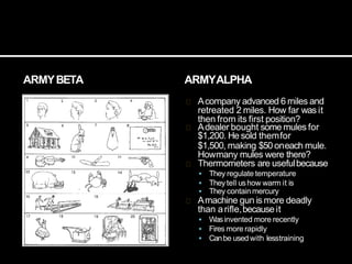 ARMYBETA ARMYALPHA
Acompany advanced 6 miles and
retreated 2 miles. How far was it
then from its first position?
Adealer bought some mules for
$1,200. He sold themfor
$1,500, making $50oneach mule.
Howmany mules were there?
Thermometers are usefulbecause
 They regulate temperature
 Theytell ushow warm it is
 They containmercury
Amachine gun is more deadly
than arifle,because it
 Wasinvented more recently
 Fires more rapidly
 Canbe used with lesstraining
 
