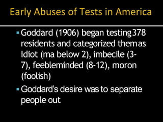 Goddard (1906) began testing378
residents and categorized themas
Idiot (ma below 2), imbecile (3-
7), feebleminded (8-12), moron
(foolish)
Goddard’s desire wasto separate
people out
 