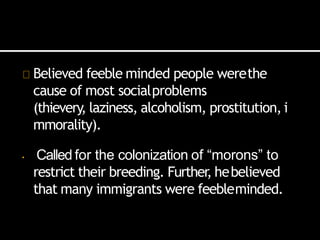 Believed feeble minded people werethe
cause of most socialproblems
(thievery, laziness, alcoholism, prostitution, i
mmorality).
• Called for the colonization of “morons” to
restrict their breeding. Further
, hebelieved
that many immigrants were feebleminded.
 