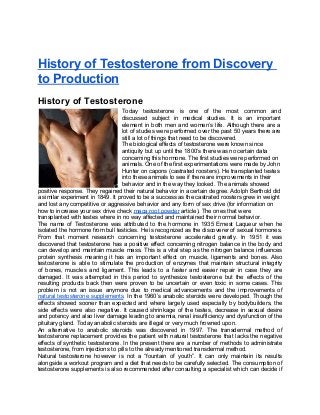 History of Testosterone from Discovery
to Production
History of Testosterone
                                   Today testosterone is one of the most common and
                                   discussed subject in medical studies. It is an important
                                   element in both men and women’s life. Although there are a
                                   lot of studies were performed over the past 50 years there are
                                   still a lot of things that need to be discovered.
                                   The biological effects of testosterone were known since
                                   antiquity but up until the 1800’s there was no certain data
                                   concerning this hormone. The first studies were performed on
                                   animals. One of the first experimentations were made by John
                                   Hunter on capons (castrated roosters). He transplanted testes
                                   into these animals to see if there are improvements in their
                                   behavior and in the way they looked. The animals showed
positive response. They regained their natural behavior in a certain degree. Adolph Berthold did
a similar experiment in 1849. It proved to be a success as the castrated roosters grew in weight
and lost any competitive or aggressive behavior and any form of sex drive (for information on
how to increase your sex drive check maca root powder article). The ones that were
transplanted with testes where in no way affected and maintained their normal behavior.
The name of Testosterone was attributed to the hormone in 1935 Ernest Laqueur when he
isolated the hormone from bull testicles. He is recognized as the discoverer of sexual hormones.
From that moment research concerning testosterone accelerated greatly. In 1951 it was
discovered that testosterone has a positive effect concerning nitrogen balance in the body and
can develop and maintain muscle mass. This is a vital step as the nitrogen balance influences
protein synthesis meaning it has an important effect on muscle, ligaments and bones. Also
testosterone is able to stimulate the production of enzymes that maintain structural integrity
of bones, muscles and ligament. This leads to a faster and easier repair in case they are
damaged. It was attempted in this period to synthesize testosterone but the effects of the
resulting products back then were proven to be uncertain or even toxic in some cases. This
problem is not an issue anymore due to medical advancements and the improvements of
natural testosterone supplements. In the 1960’s anabolic steroids were developed. Though the
effects showed sooner than expected and where largely used especially by bodybuilders, the
side effects were also negative. It caused shrinkage of the testes, decrease in sexual desire
and potency and also liver damage leading to anemia, renal insufficiency and dysfunction of the
pituitary gland. Today anabolic steroids are illegal or very much frowned upon.
An alternative to anabolic steroids was discovered in 1997. The transdermal method of
testosterone replacement provides the patient with natural testosterone that lacks the negative
effects of synthetic testosterone. In the present there are a number of methods to administrate
testosterone, from injections to pills to the already mentioned transdermal method.
Natural testosterone however is not a “fountain of youth”. It can only maintain its results
alongside a workout program and a diet that needs to be carefully selected. The consumption of
testosterone supplements is also recommended after consulting a specialist which can decide if
 
