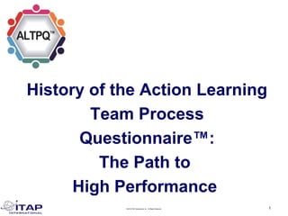 ©2019 ITAP International, Inc. All Rights Reserved. 1
History of the Action Learning
Team Process
Questionnaire™:
The Path to
High Performance
 