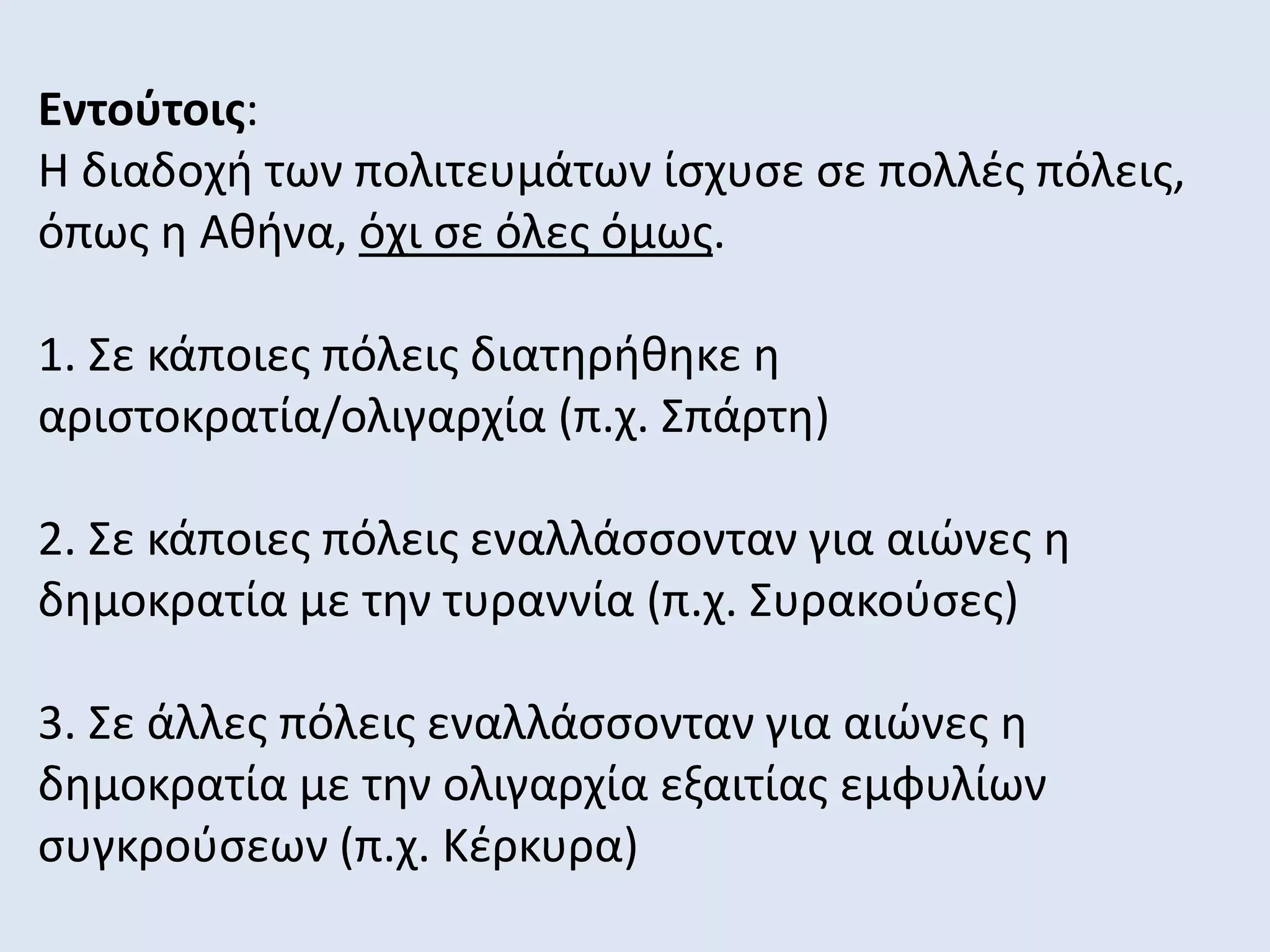 Εντούτοις:
Η διαδοχή των πολιτευμάτων ίσχυσε σε πολλές πόλεις,
όπως η Αθήνα, όχι σε όλες όμως.
1. Σε κάποιες πόλεις διατηρήθηκε η
αριστοκρατία/ολιγαρχία (π.χ. Σπάρτη)
2. Σε κάποιες πόλεις εναλλάσσονταν για αιώνες η
δημοκρατία με την τυραννία (π.χ. Συρακούσες)
3. Σε άλλες πόλεις εναλλάσσονταν για αιώνες η
δημοκρατία με την ολιγαρχία εξαιτίας εμφυλίων
συγκρούσεων (π.χ. Κέρκυρα)
 