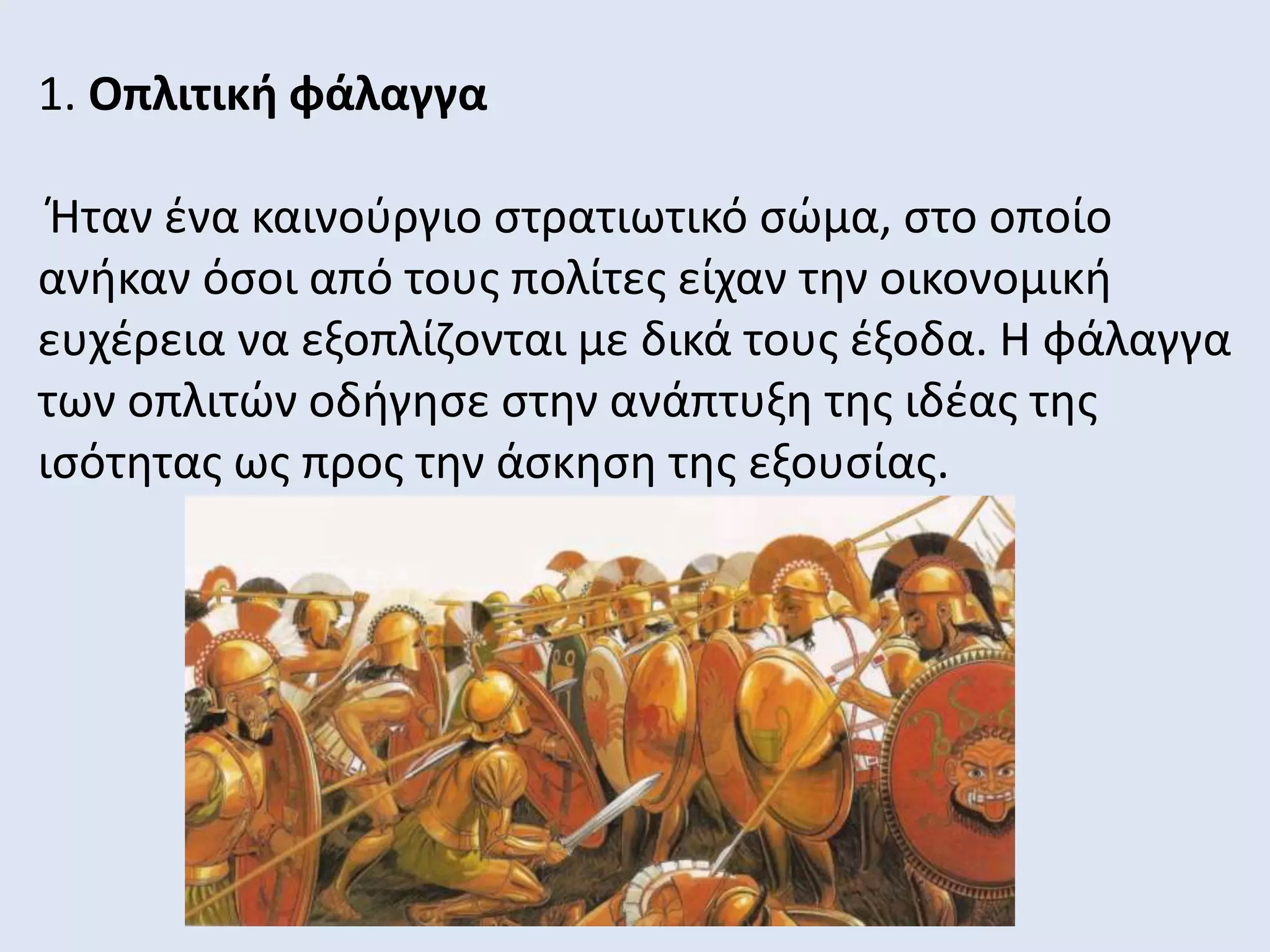 1. Οπλιτική φάλαγγα
Ήταν ένα καινούργιο στρατιωτικό σώμα, στο οποίο
ανήκαν όσοι από τους πολίτες είχαν την οικονομική
ευχέρεια να εξοπλίζονται με δικά τους έξοδα. Η φάλαγγα
των οπλιτών οδήγησε στην ανάπτυξη της ιδέας της
ισότητας ως προς την άσκηση της εξουσίας.
 