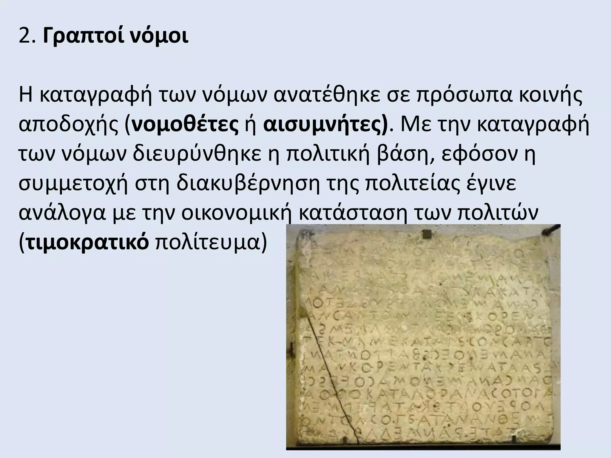 2. Γραπτοί νόμοι
Η καταγραφή των νόμων ανατέθηκε σε πρόσωπα κοινής
αποδοχής (νομοθέτες ή αισυμνήτες). Με την καταγραφή
των νόμων διευρύνθηκε η πολιτική βάση, εφόσον η
συμμετοχή στη διακυβέρνηση της πολιτείας έγινε
ανάλογα με την οικονομική κατάσταση των πολιτών
(τιμοκρατικό πολίτευμα)
 