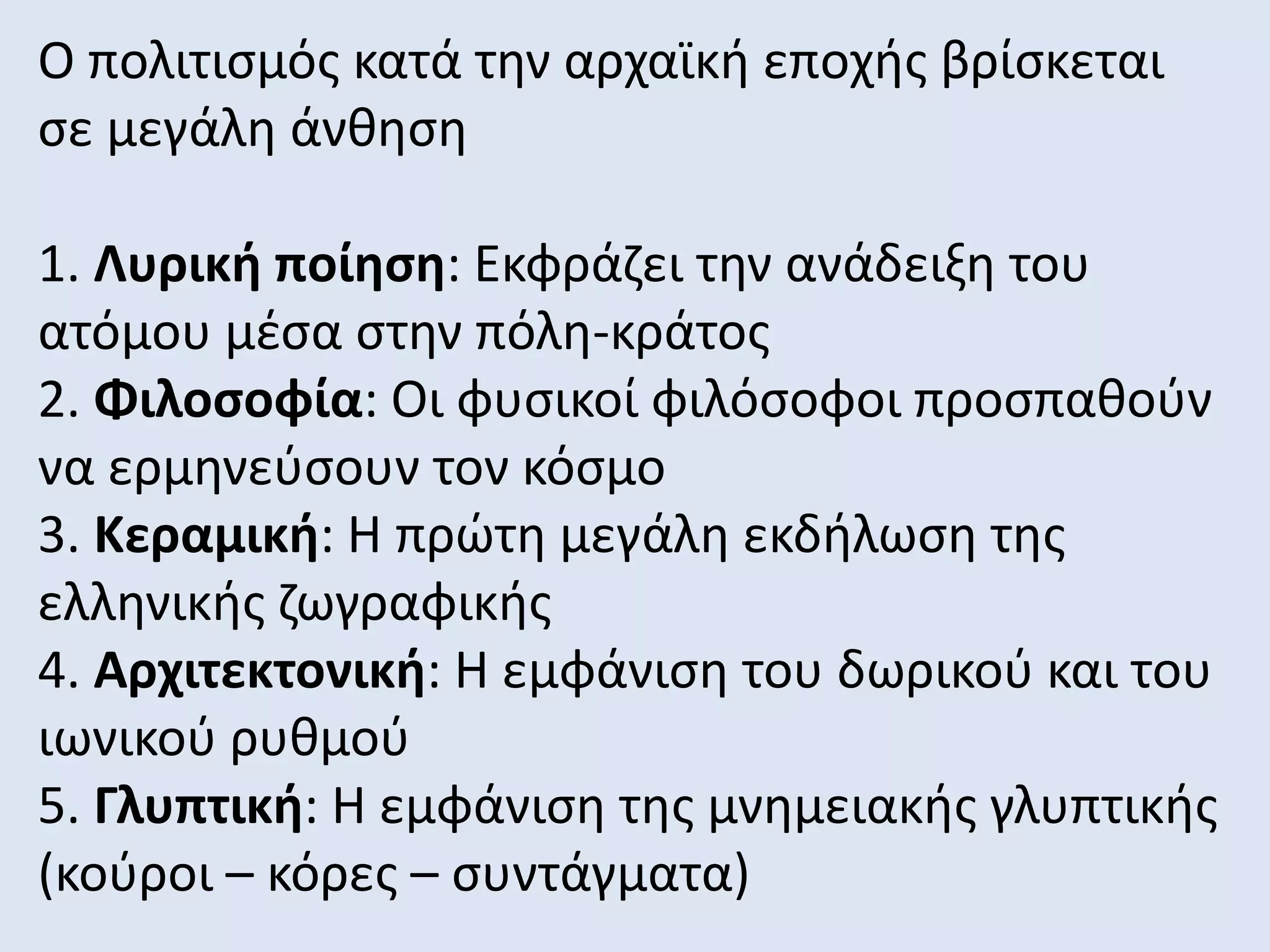 Ο πολιτισμός κατά την αρχαϊκή εποχής βρίσκεται
σε μεγάλη άνθηση
1. Λυρική ποίηση: Εκφράζει την ανάδειξη του
ατόμου μέσα στην πόλη-κράτος
2. Φιλοσοφία: Οι φυσικοί φιλόσοφοι προσπαθούν
να ερμηνεύσουν τον κόσμο
3. Κεραμική: Η πρώτη μεγάλη εκδήλωση της
ελληνικής ζωγραφικής
4. Αρχιτεκτονική: Η εμφάνιση του δωρικού και του
ιωνικού ρυθμού
5. Γλυπτική: Η εμφάνιση της μνημειακής γλυπτικής
(κούροι – κόρες – συντάγματα)
 