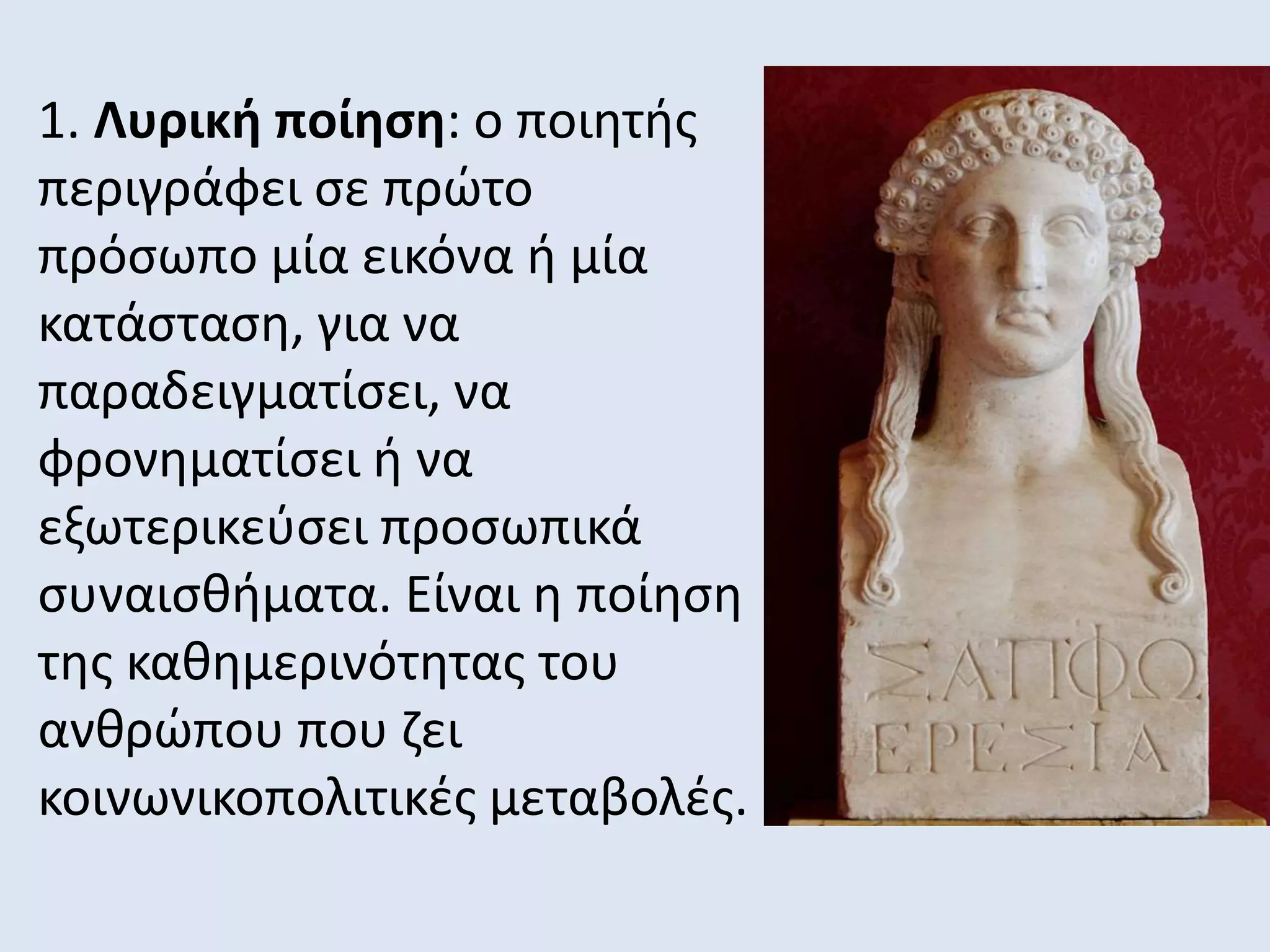 1. Λυρική ποίηση: ο ποιητής
περιγράφει σε πρώτο
πρόσωπο μία εικόνα ή μία
κατάσταση, για να
παραδειγματίσει, να
φρονηματίσει ή να
εξωτερικεύσει προσωπικά
συναισθήματα. Είναι η ποίηση
της καθημερινότητας του
ανθρώπου που ζει
κοινωνικοπολιτικές μεταβολές.
 