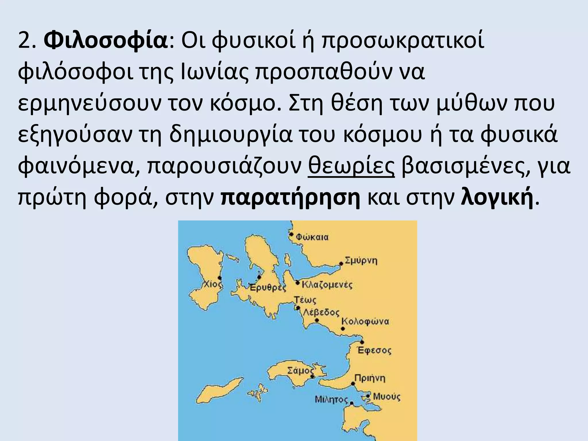 2. Φιλοσοφία: Οι φυσικοί ή προσωκρατικοί
φιλόσοφοι της Ιωνίας προσπαθούν να
ερμηνεύσουν τον κόσμο. Στη θέση των μύθων που
εξηγούσαν τη δημιουργία του κόσμου ή τα φυσικά
φαινόμενα, παρουσιάζουν θεωρίες βασισμένες, για
πρώτη φορά, στην παρατήρηση και στην λογική.
 