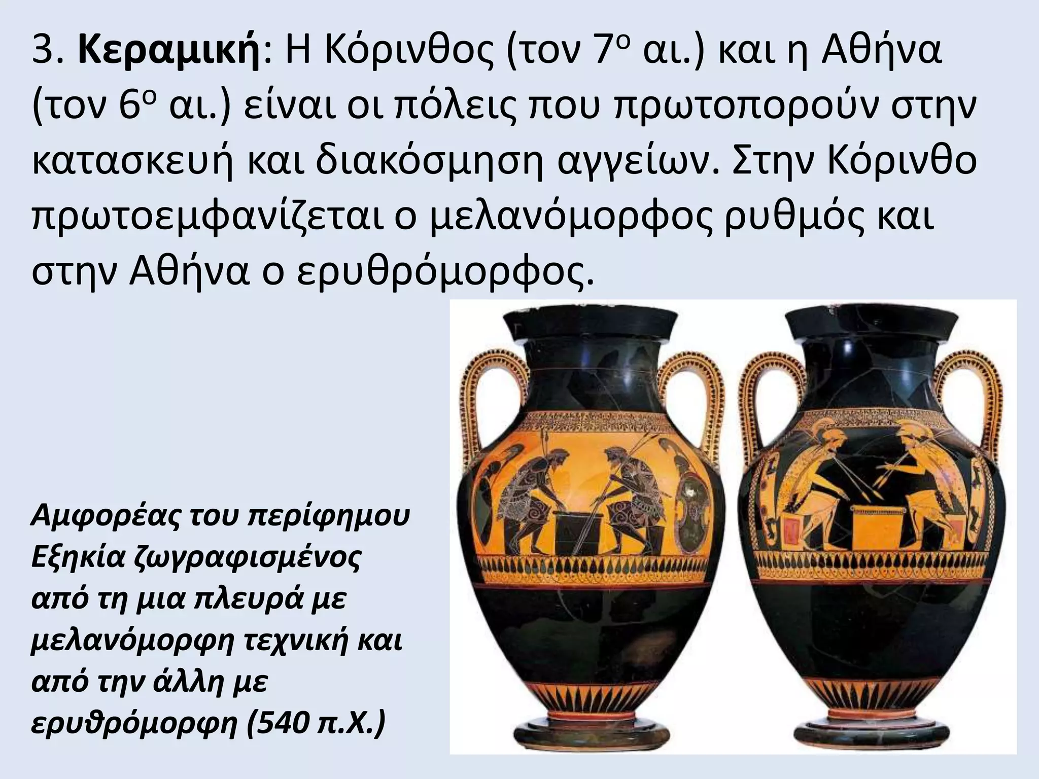 3. Κεραμική: Η Κόρινθος (τον 7ο αι.) και η Αθήνα
(τον 6ο αι.) είναι οι πόλεις που πρωτοπορούν στην
κατασκευή και διακόσμηση αγγείων. Στην Κόρινθο
πρωτοεμφανίζεται ο μελανόμορφος ρυθμός και
στην Αθήνα ο ερυθρόμορφος.
Αμφορέας του περίφημου
Εξηκία ζωγραφισμένος
από τη μια πλευρά με
μελανόμορφη τεχνική και
από την άλλη με
ερυθρόμορφη (540 π.Χ.)
 