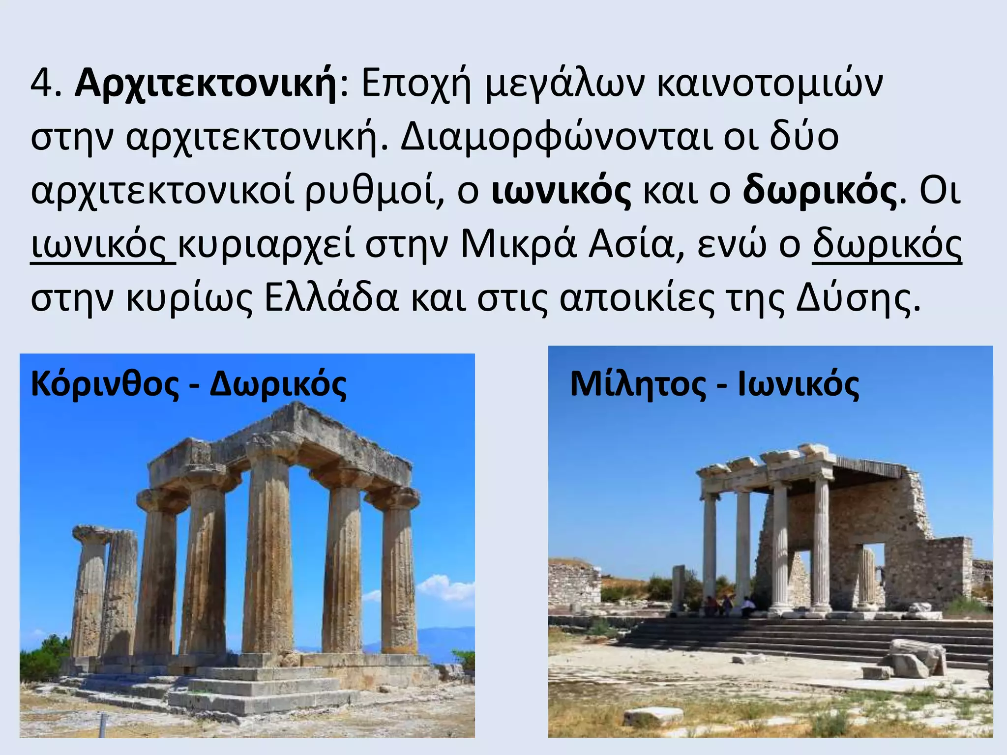 4. Αρχιτεκτονική: Εποχή μεγάλων καινοτομιών
στην αρχιτεκτονική. Διαμορφώνονται οι δύο
αρχιτεκτονικοί ρυθμοί, ο ιωνικός και ο δωρικός. Οι
ιωνικός κυριαρχεί στην Μικρά Ασία, ενώ ο δωρικός
στην κυρίως Ελλάδα και στις αποικίες της Δύσης.
Κόρινθος - Δωρικός Μίλητος - Ιωνικός
 