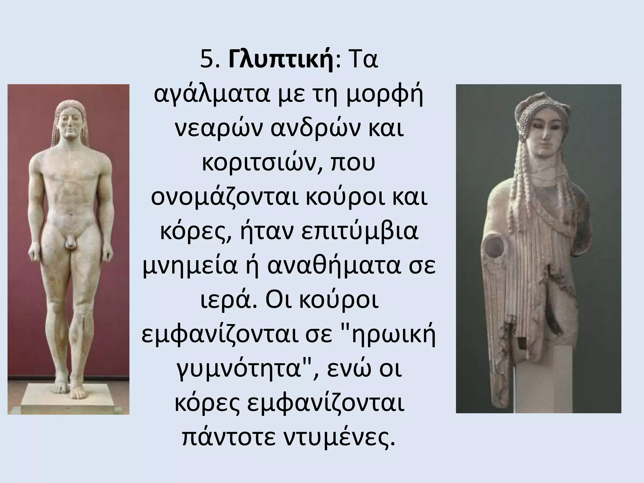 5. Γλυπτική: Τα
αγάλματα με τη μορφή
νεαρών ανδρών και
κοριτσιών, που
ονομάζονται κούροι και
κόρες, ήταν επιτύμβια
μνημεία ή αναθήματα σε
ιερά. Oι κούροι
εμφανίζονται σε "ηρωική
γυμνότητα", ενώ οι
κόρες εμφανίζονται
πάντοτε ντυμένες.
 