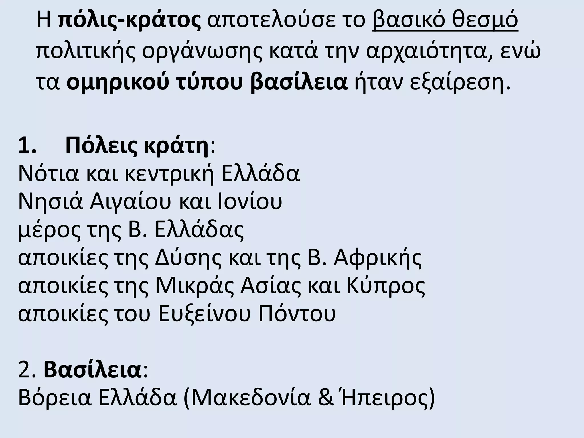 Η πόλις-κράτος αποτελούσε το βασικό θεσμό
πολιτικής οργάνωσης κατά την αρχαιότητα, ενώ
τα ομηρικού τύπου βασίλεια ήταν εξαίρεση.
1. Πόλεις κράτη:
Νότια και κεντρική Ελλάδα
Νησιά Αιγαίου και Ιονίου
μέρος της Β. Ελλάδας
αποικίες της Δύσης και της Β. Αφρικής
αποικίες της Μικράς Ασίας και Κύπρος
αποικίες του Ευξείνου Πόντου
2. Βασίλεια:
Βόρεια Ελλάδα (Μακεδονία & Ήπειρος)
 