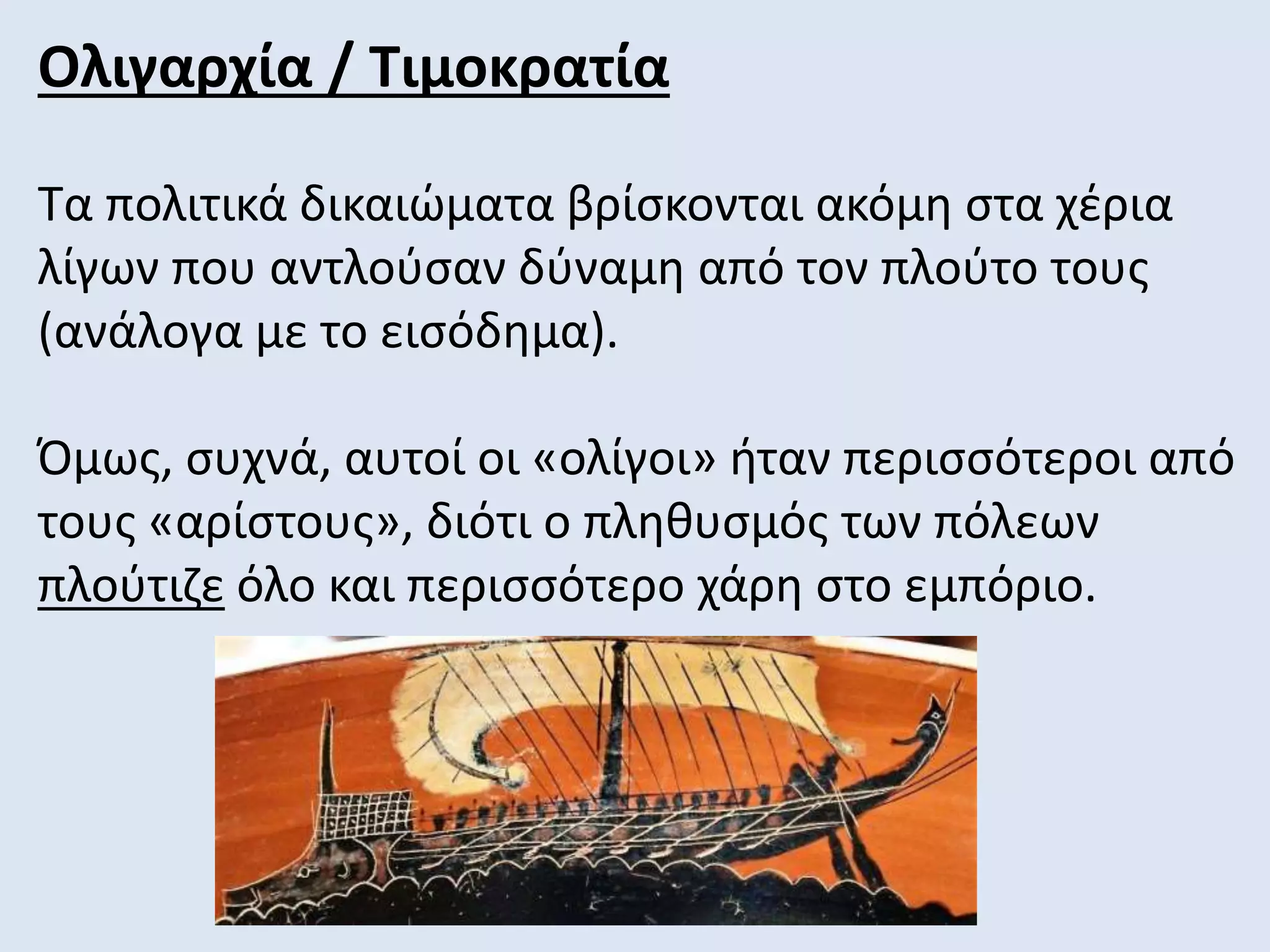 Ολιγαρχία / Τιμοκρατία
Τα πολιτικά δικαιώματα βρίσκονται ακόμη στα χέρια
λίγων που αντλούσαν δύναμη από τον πλούτο τους
(ανάλογα με το εισόδημα).
Όμως, συχνά, αυτοί οι «ολίγοι» ήταν περισσότεροι από
τους «αρίστους», διότι ο πληθυσμός των πόλεων
πλούτιζε όλο και περισσότερο χάρη στο εμπόριο.
 