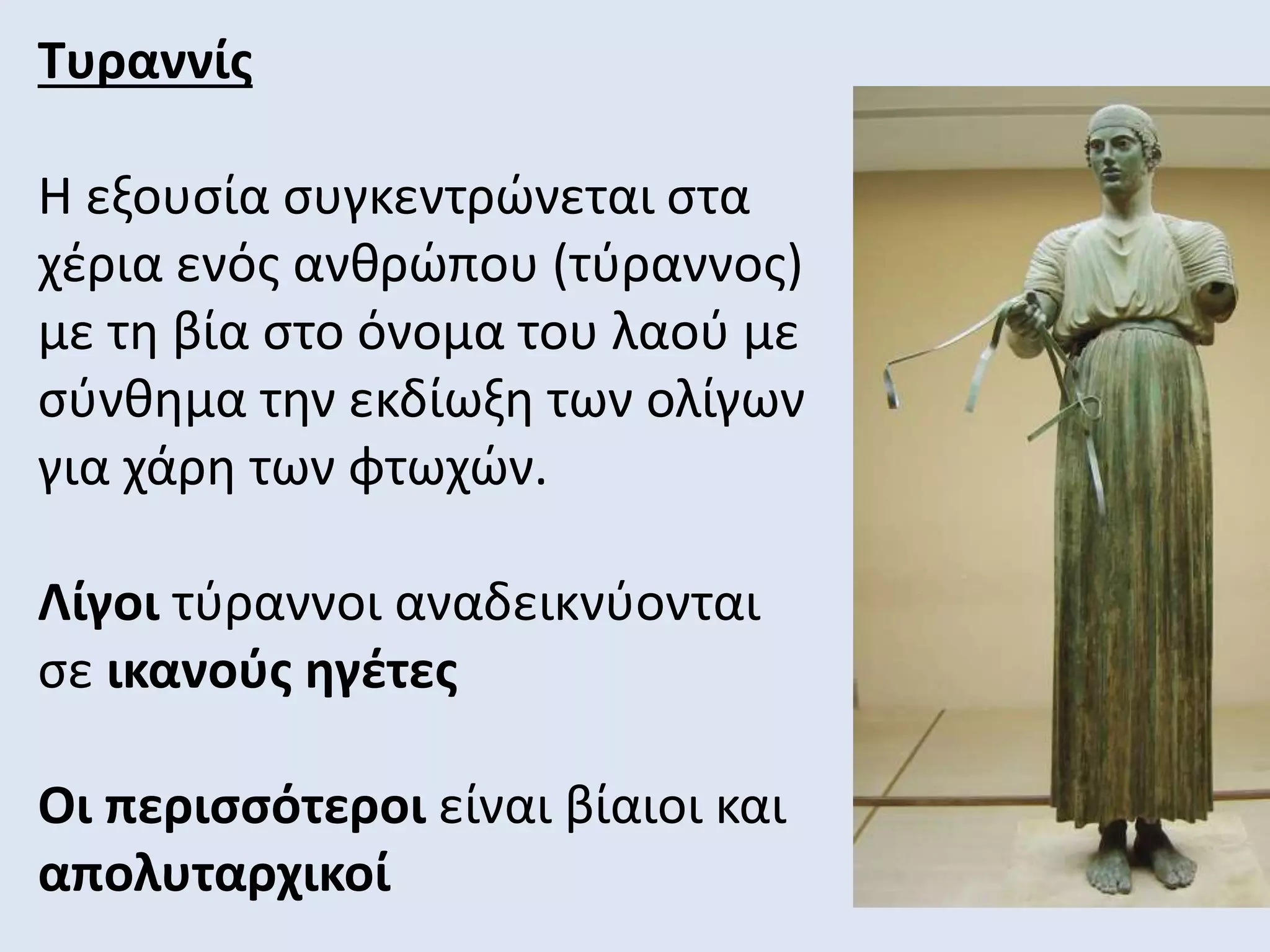 Τυραννίς
Η εξουσία συγκεντρώνεται στα
χέρια ενός ανθρώπου (τύραννος)
με τη βία στο όνομα του λαού με
σύνθημα την εκδίωξη των ολίγων
για χάρη των φτωχών.
Λίγοι τύραννοι αναδεικνύονται
σε ικανούς ηγέτες
Οι περισσότεροι είναι βίαιοι και
απολυταρχικοί
 