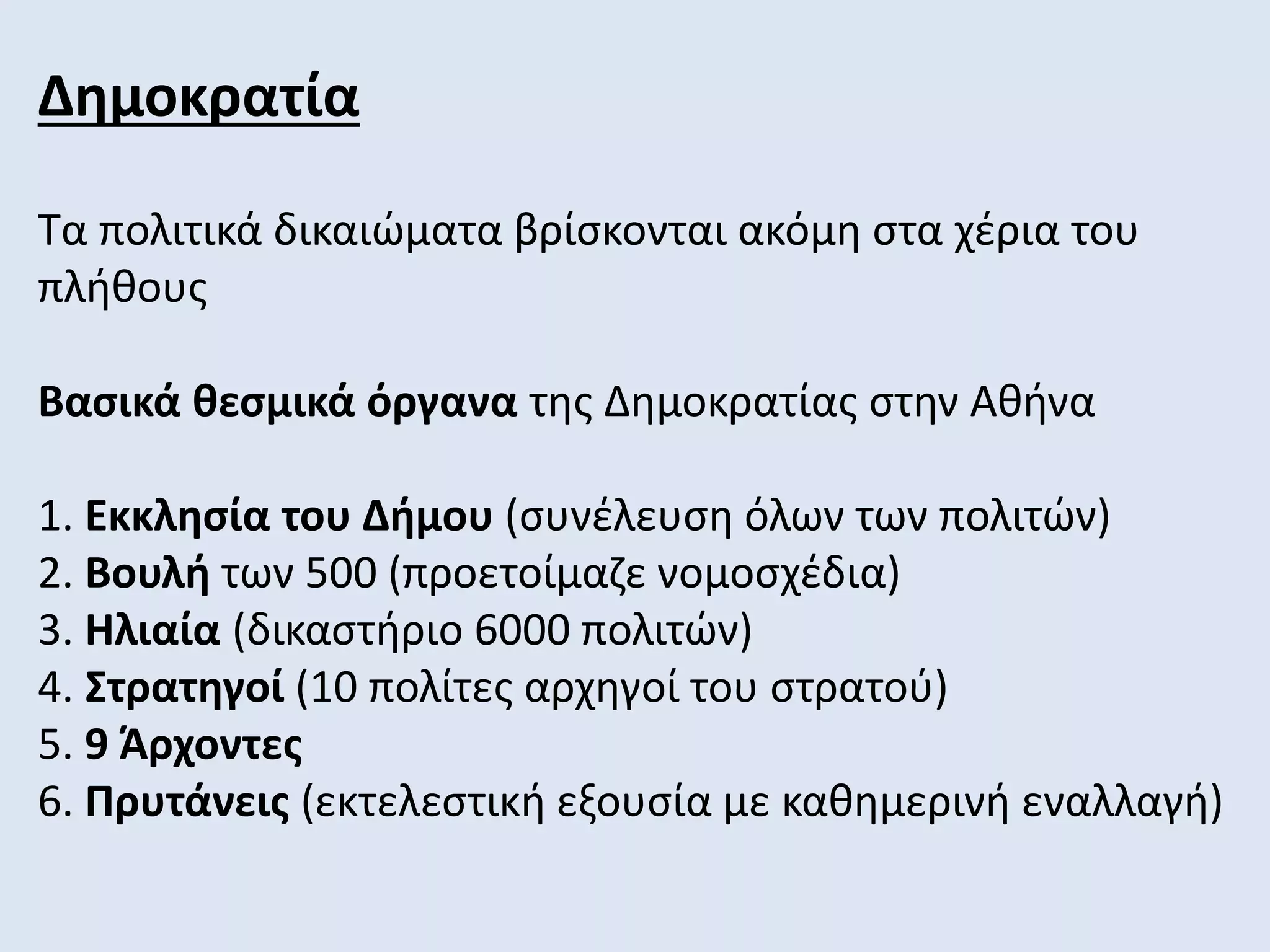 Δημοκρατία
Τα πολιτικά δικαιώματα βρίσκονται ακόμη στα χέρια του
πλήθους
Βασικά θεσμικά όργανα της Δημοκρατίας στην Αθήνα
1. Εκκλησία του Δήμου (συνέλευση όλων των πολιτών)
2. Βουλή των 500 (προετοίμαζε νομοσχέδια)
3. Ηλιαία (δικαστήριο 6000 πολιτών)
4. Στρατηγοί (10 πολίτες αρχηγοί του στρατού)
5. 9 Άρχοντες
6. Πρυτάνεις (εκτελεστική εξουσία με καθημερινή εναλλαγή)
 