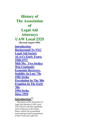 History of
The Association
      of
  Legal Aid
  Attorneys
UAW Local 2325
     (Revised August 1999)
Introduction
Background To NYC
Legal Aid Society
ALAA's Early Years:
1968-1972
Mid-70s: Two Strikes
Win Continuity
Economic Recovery,
Stability In Late '70s
1982 Strike
Percolation In The '80s
Eruption In The Early
'90s
1994 Strike
Since 1994
Introduction(1)
   The history of the Association of
Legal Aid Attorneys/UAW Local
2325 (ALAA)--the first significant
union of lawyers in the United
States--reflects the accumulated
sweat and tears shed by generations
of New York City Legal Aid
 