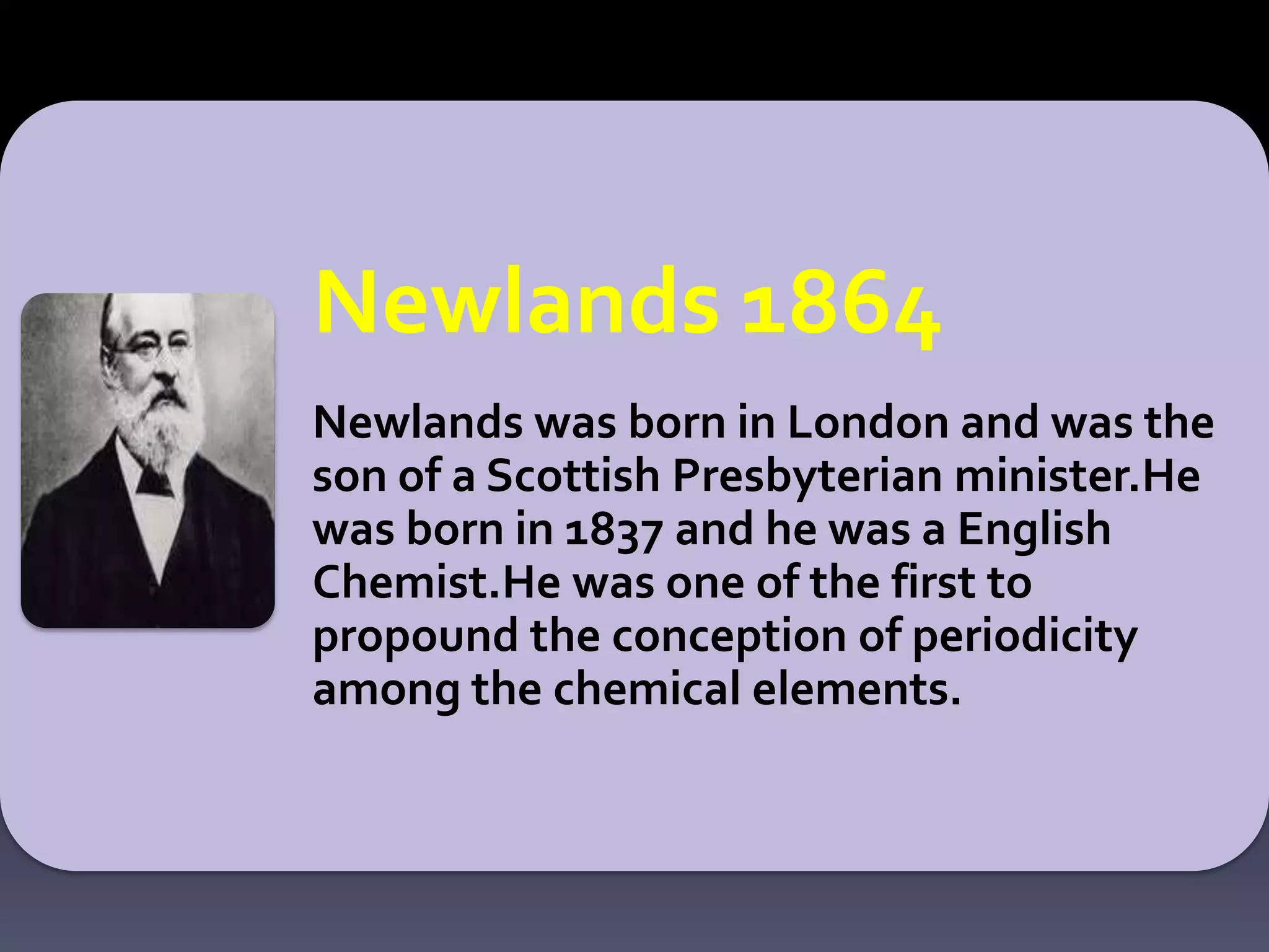 Newlands 1864
Newlands was born in London and was the
son of a Scottish Presbyterian minister.He
was born in 1837 and he was a English
Chemist.He was one of the first to
propound the conception of periodicity
among the chemical elements.
 