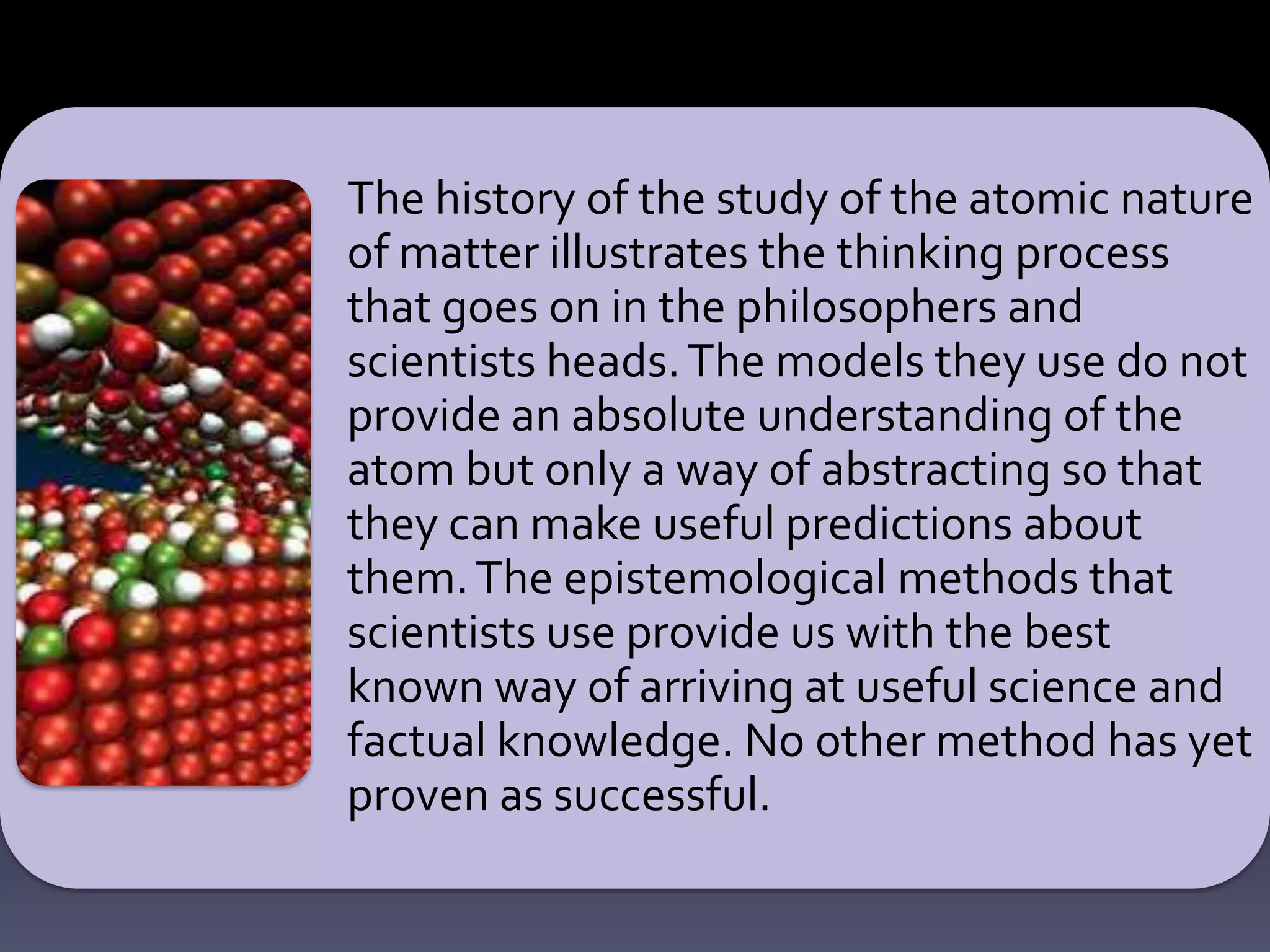 The history of the study of the atomic nature
of matter illustrates the thinking process
that goes on in the philosophers and
scientists heads.The models they use do not
provide an absolute understanding of the
atom but only a way of abstracting so that
they can make useful predictions about
them.The epistemological methods that
scientists use provide us with the best
known way of arriving at useful science and
factual knowledge. No other method has yet
proven as successful.
 