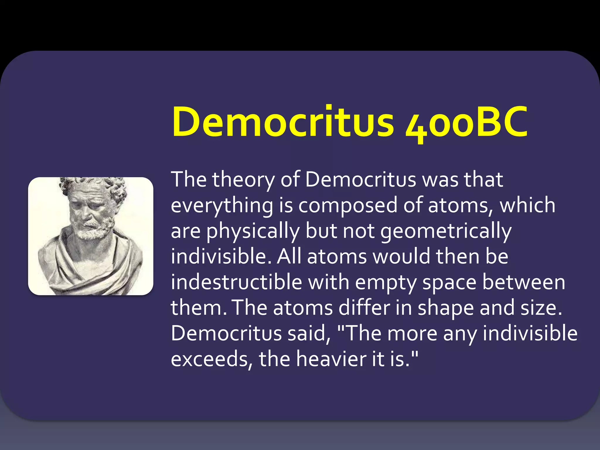 Democritus 400BC
The theory of Democritus was that
everything is composed of atoms, which
are physically but not geometrically
indivisible. All atoms would then be
indestructible with empty space between
them.The atoms differ in shape and size.
Democritus said, "The more any indivisible
exceeds, the heavier it is."
 