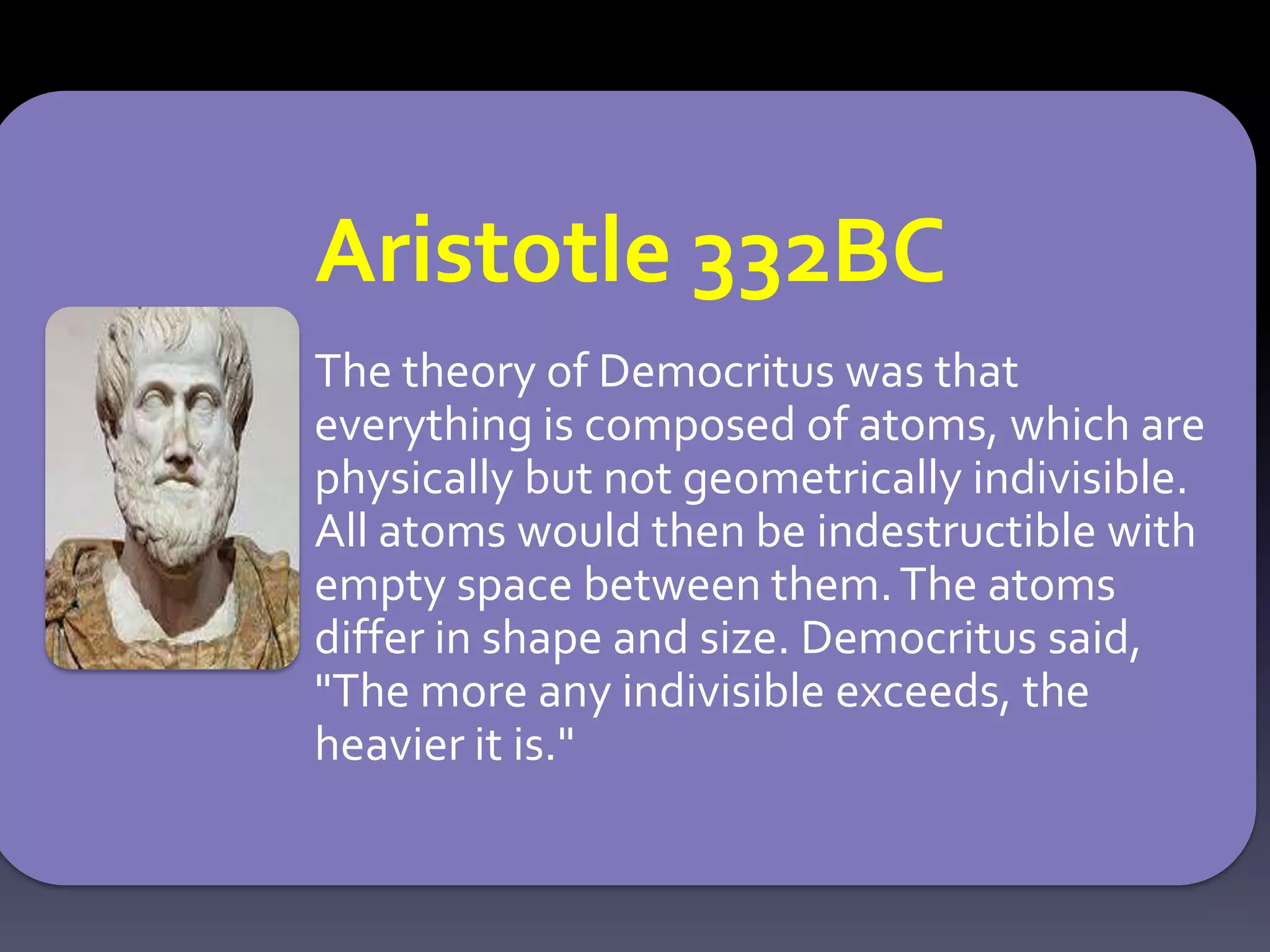 Aristotle 332BC
The theory of Democritus was that
everything is composed of atoms, which are
physically but not geometrically indivisible.
All atoms would then be indestructible with
empty space between them.The atoms
differ in shape and size. Democritus said,
"The more any indivisible exceeds, the
heavier it is."
 