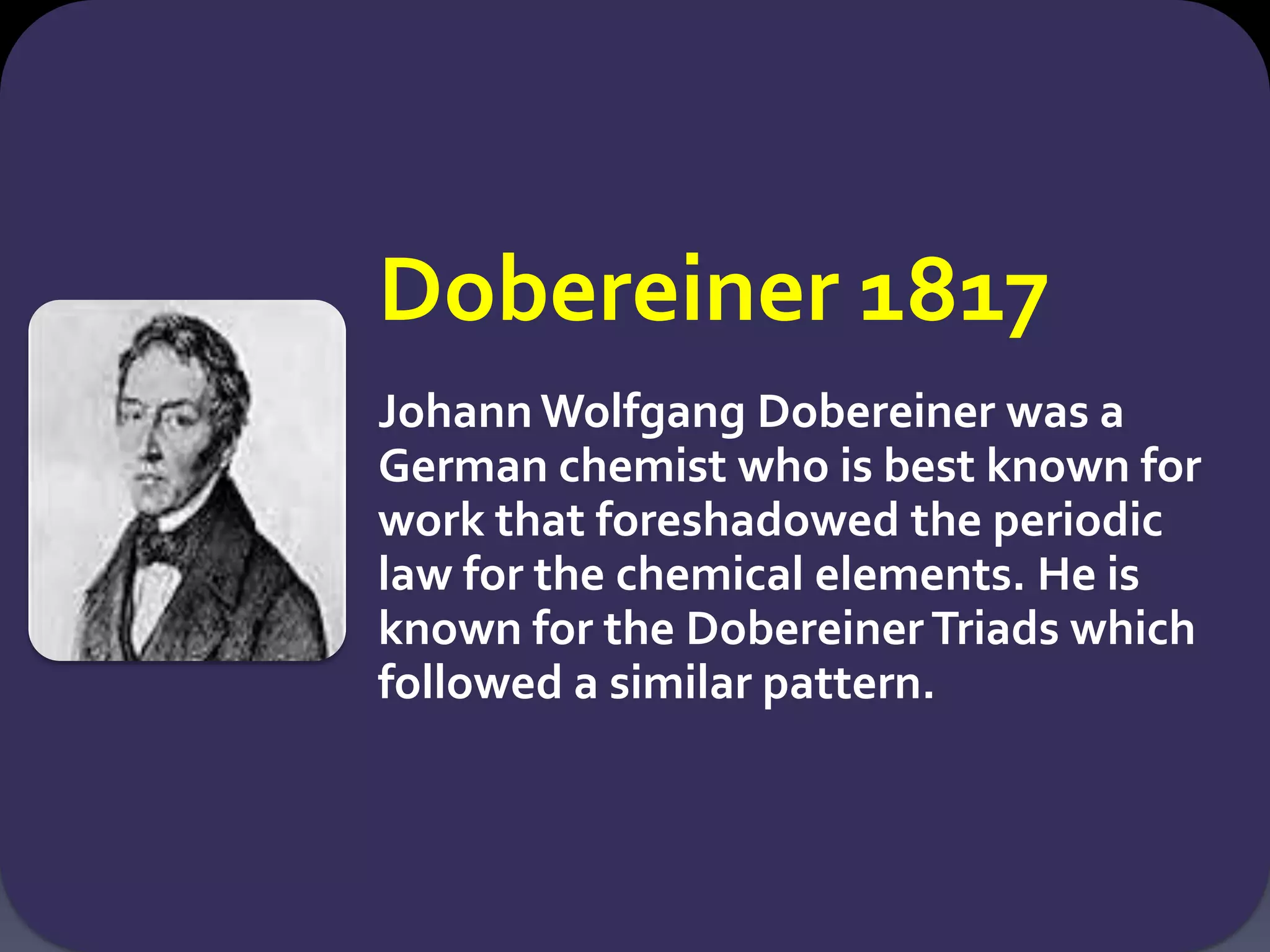 Dobereiner 1817
Johann Wolfgang Dobereiner was a
German chemist who is best known for
work that foreshadowed the periodic
law for the chemical elements. He is
known for the DobereinerTriads which
followed a similar pattern.
 
