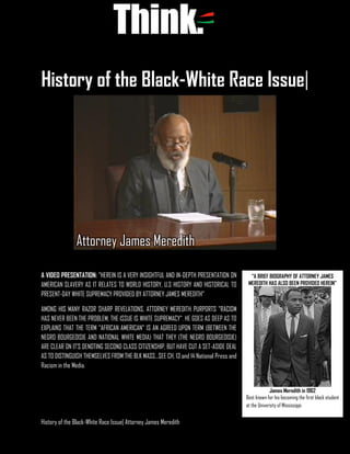 History of the Black-White Race Issue| Attorney James Meredith
History of the Black-White Race Issue|
A VIDEO PRESENTATION: "HEREIN IS A VERY INSIGHTFUL AND IN-DEPTH PRESENTATION ON
AMERICAN SLAVERY AS IT RELATES TO WORLD HISTORY, U.S HISTORY AND HISTORICAL TO
PRESENT-DAY WHITE SUPREMACY PROVIDED BY ATTORNEY JAMES MEREDITH"
AMONG HIS MANY RAZOR SHARP REVELATIONS, ATTORNEY MEREDITH PURPORTS "RACISM
HAS NEVER BEEN THE PROBLEM, THE ISSUE IS WHITE SUPREMACY". HE GOES AS DEEP AS TO
EXPLAINS THAT THE TERM "AFRICAN AMERICAN" IS AN AGREED UPON TERM (BETWEEN THE
NEGRO BOURGEOISIE AND NATIONAL WHITE MEDIA) THAT THEY (THE NEGRO BOURGEOISIE)
ARE CLEAR ON IT'S DENOTING SECOND CLASS CITIZENSHIP, BUT HAVE CUT A SET-ASIDE DEAL
AS TO DISTINGUISH THEMSELVES FROM THE BLK MASS...SEE CH. 13 and 14 National Press and
Racism in the Media.
Attorney James Meredith
“A BRIEF BIOGRAPHY OF ATTORNEY JAMES
MEREDITH HAS ALSO BEEN PROVIDED HEREIN”
James Meredith in 1962
Best known for his becoming the first black student
at the University of Mississippi.
 