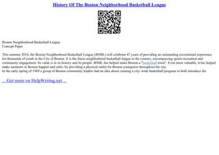 History Of The Boston Neighborhood Basketball League
Boston Neighborhood Basketball League
Concept Paper
This summer 2016, the Boston Neighborhood Basketball League (BNBL) will celebrate 47 years of providing an outstanding recreational experience
for thousands of youth in the City of Boston. It is the finest neighborhood basketball league in the country, encompassing sports recreation and
community engagement. Its value is in its history and its people. BNBL has helped make Boston a "basketball town". Even more valuable, it has helped
make summers in Boston happier and safer, by providing a physical outlet for Boston youngsters throughout the city.
In the early spring of 1969 a group of Boston community leaders had an idea about creating a city–wide basketball program to both introduce the
... Get more on HelpWriting.net ...
 