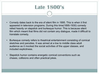 Late 18::’s
• Comedy dates back to the era of silent film in 1895. This is when it first
appeared in television programs. During this time(1895-1930) comedy
relied heavily on slapstick and burlesque humor. This is because silent
film which meant that films did not contain any dialogue, made it difficult to
translate comedy.
• Burlesque comedy refers to theatrical entertainment consisting of comical
sketches and parodies. It was aimed at a low to middle class adult
audience as it mocked the social activities of the upper classes, and
included explicitness.

• Slapstick humor contains energetic comical conventions such as
chases, collisions and often practical jokes.

 