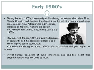 Early 19::’s
• During the early 1900’s, the majority of films being made were short silent films.
Charlie Chaplin revolutionised the slapstick era by self directing and producing
silent comedy films. Although, he didn’t include
dialogue on his films, his films did contain
sound effect from time to time, mainly during the
1930’s.
• However, with the silent film era quickly decreasing
in popularity, and the addition of dialogue as a
result of progressive technology.
Comedies consisting of sound effects and occasional dialogue began to
emerge.
• Verbal humour consisting of puns, innuendos, and parodies meant that
slapstick humour was not used as much.

 