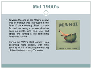 Mid 19::’s
• Towards the end of the 1950’s, a new
type of humour was introduced in the
form of black comedy. Black comedy
focused on taking a serious situation
such as death, war, drug use, and
abuse and turning it into something
funny and comical.
• During the 1970’s black comedy was
becoming more current, with films
such as M*A*S*H inspiring the making
of the situation comedy TV series.

 