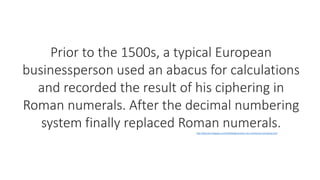 Prior to the 1500s, a typical European
businessperson used an abacus for calculations
and recorded the result of his ciphering in
Roman numerals. After the decimal numbering
system finally replaced Roman numerals.http://allcomp1.blogspot.com/2010/06/generation-zero-mechanical-calculating.html
 