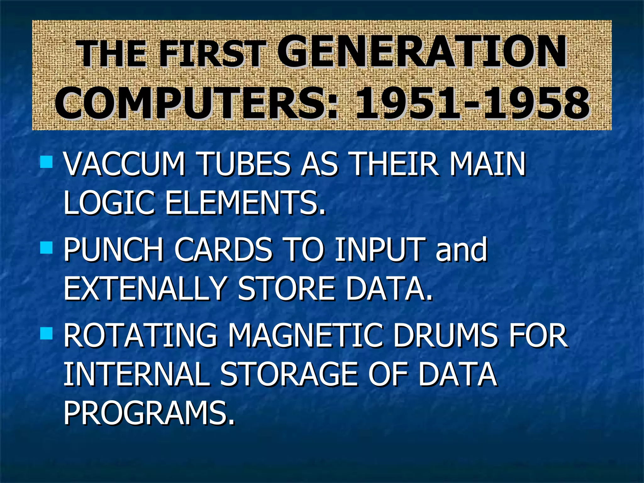 THE FIRST  GENERATION COMPUTERS: 1951-1958 VACCUM TUBES AS THEIR MAIN LOGIC ELEMENTS. PUNCH CARDS TO INPUT and EXTENALLY STORE DATA. ROTATING MAGNETIC DRUMS FOR INTERNAL STORAGE OF DATA PROGRAMS. 