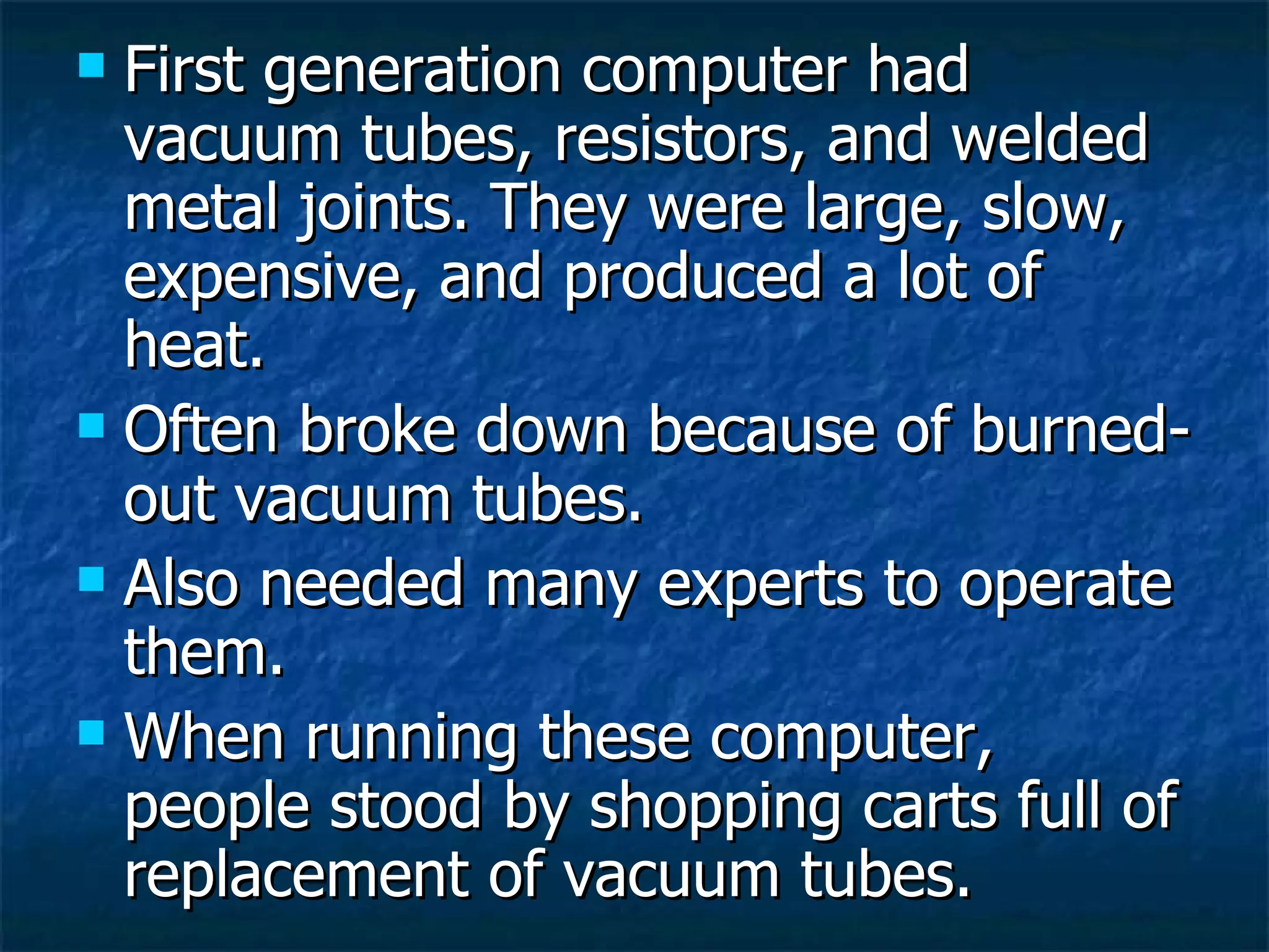 First generation computer had vacuum tubes, resistors, and welded metal joints. They were large, slow, expensive, and produced a lot of heat. Often broke down because of burned-out vacuum tubes. Also needed many experts to operate them. When running these computer, people stood by shopping carts full of replacement of vacuum tubes. 