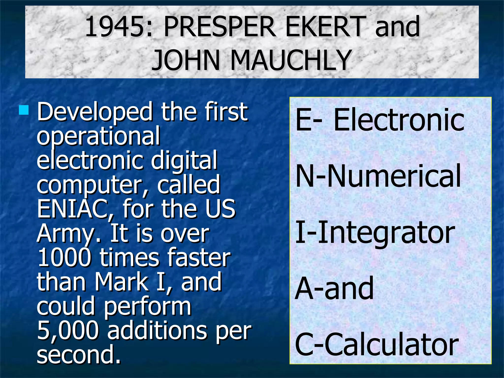 1945: PRESPER EKERT and JOHN MAUCHLY Developed the first operational electronic digital computer, called ENIAC, for the US Army. It is over 1000 times faster than Mark I, and could perform 5,000 additions per second. E- Electronic N-Numerical I-Integrator A-and C-Calculator 