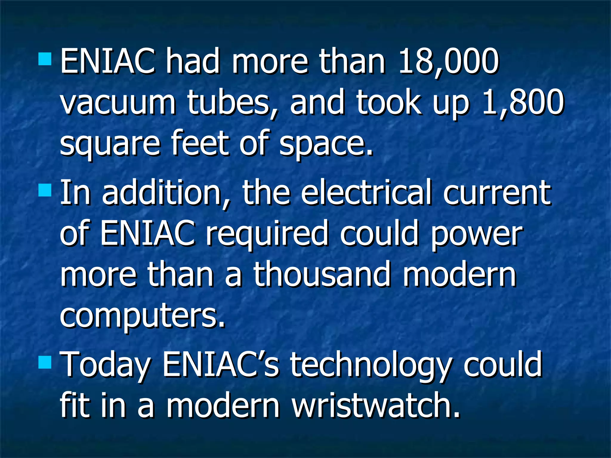 ENIAC had more than 18,000 vacuum tubes, and took up 1,800 square feet of space. In addition, the electrical current of ENIAC required could power more than a thousand modern computers. Today ENIAC’s technology could fit in a modern wristwatch. 