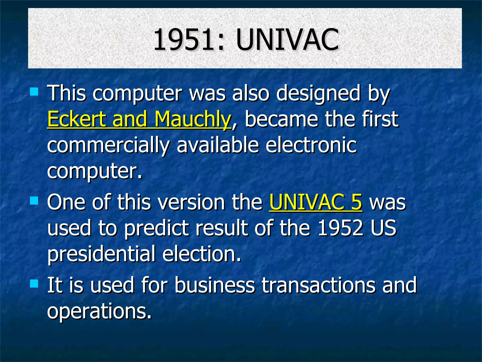 1951: UNIVAC This computer was also designed by  Eckert and Mauchly , became the first commercially available electronic computer. One of this version the  UNIVAC 5  was used to predict result of the 1952 US presidential election.  It is used for business transactions and operations.  