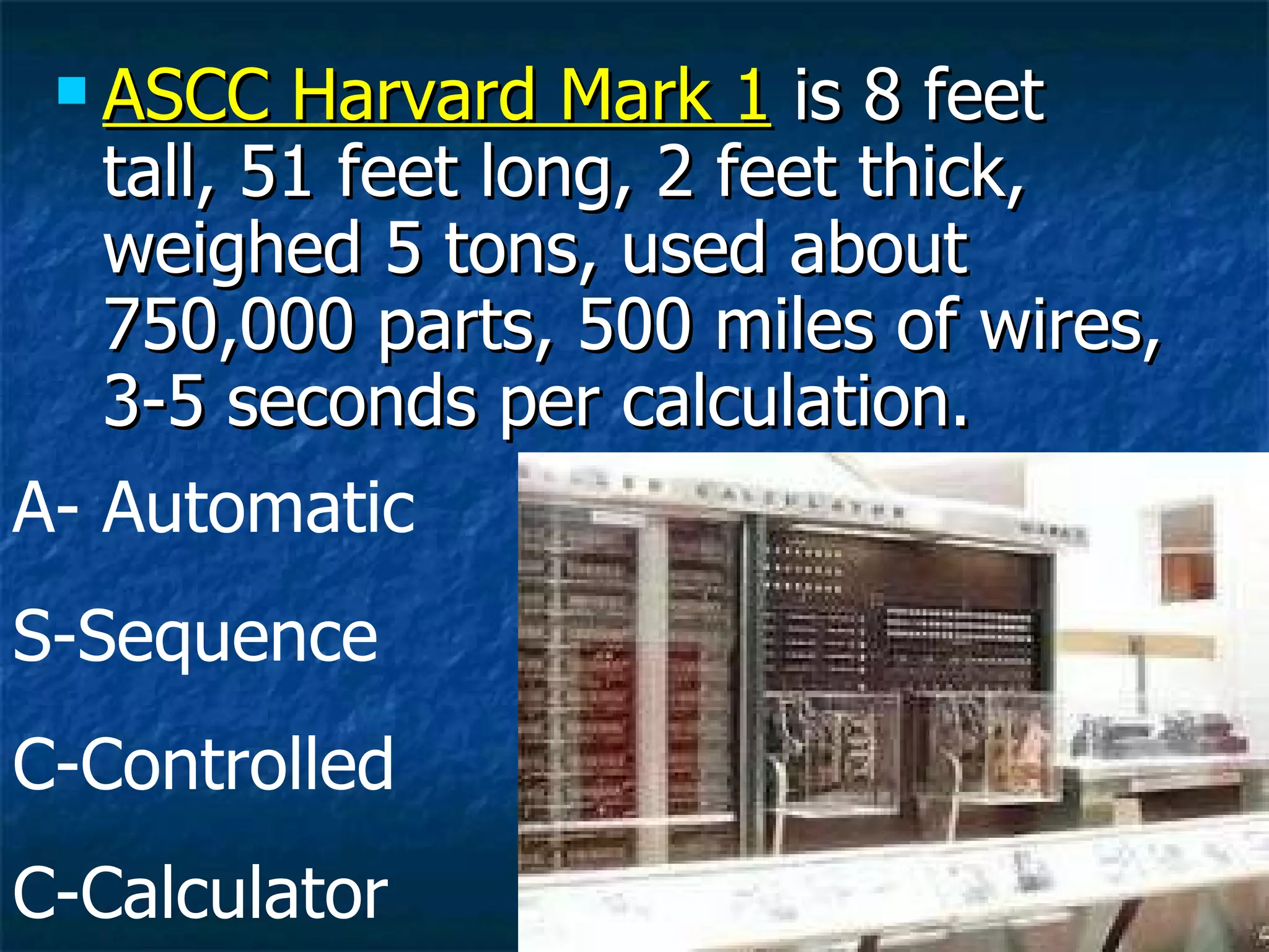 ASCC Harvard Mark 1  is 8 feet tall, 51 feet long, 2 feet thick, weighed 5 tons, used about 750,000 parts, 500 miles of wires, 3-5 seconds per calculation. A- Automatic S-Sequence C-Controlled C-Calculator 