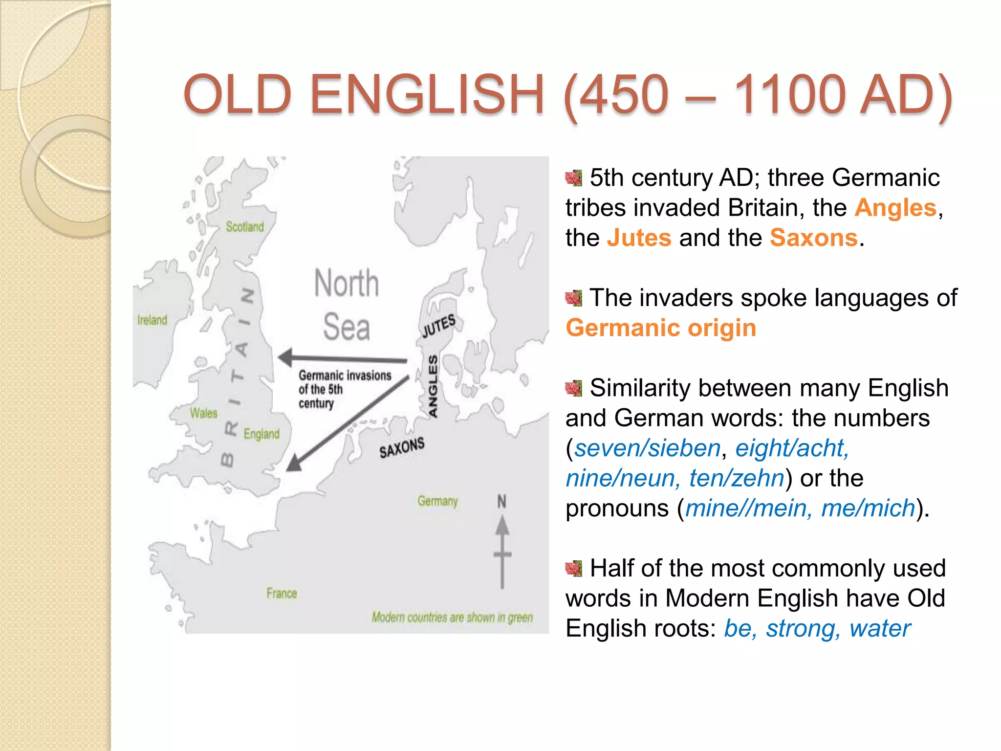 OLD ENGLISH (450 – 1100 AD) 5th century AD; three Germanic tribes invaded Britain, the Angles, the Jutes and the Saxons.  The invaders spoke languages of Germanic origin Similarity between many English and German words: the numbers (seven/sieben, eight/acht,nine/neun, ten/zehn) or the pronouns (mine//mein, me/mich). Half of the most commonly used words in Modern English have Old English roots: be, strong, water