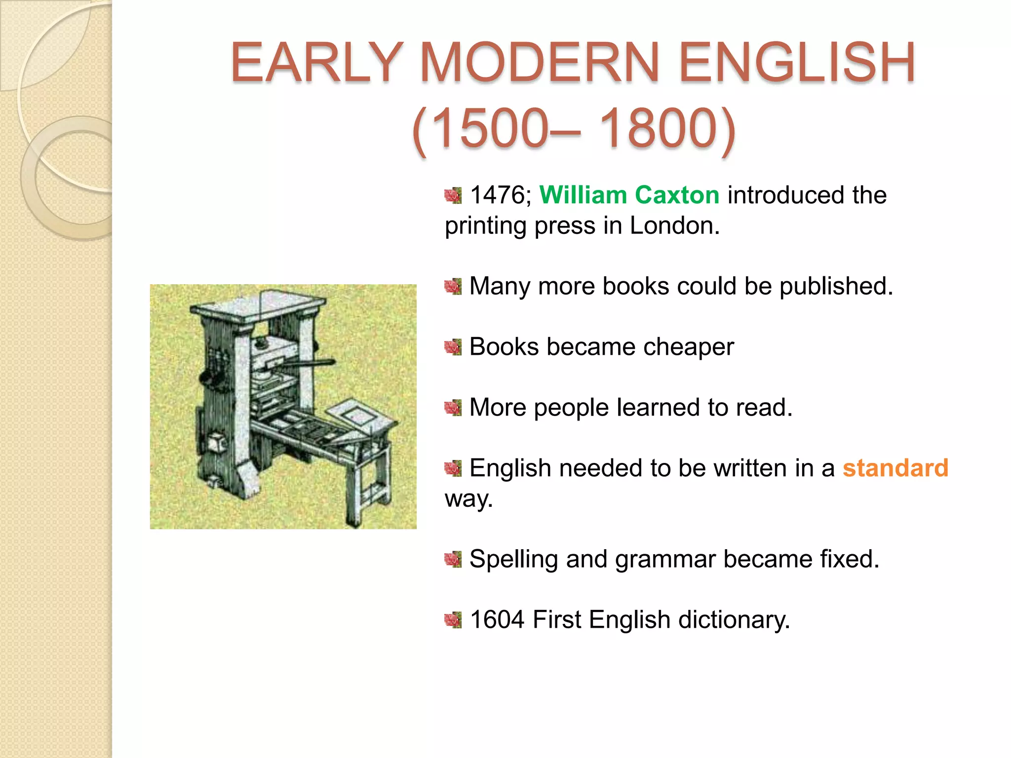 EARLY MODERN ENGLISH (1500– 1800) 1476; William Caxton introduced the printing press in London.Many more books could be published.Books became cheaperMore people learned to read. English needed to be written in a standard way.Spelling and grammar became fixed.1604 First English dictionary.