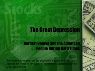 The Great Depression Herbert Hoover and the American People During Hard Times *For more information on the economic causes of the Great Depression, refer to Mr. Kelly’s PowerPoint Economics of the Great Depression 