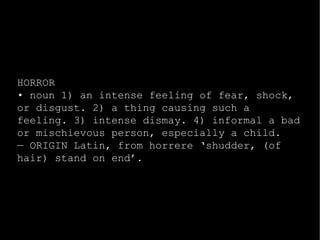 HORROR 
• noun 1) an intense feeling of fear, shock, 
or disgust. 2) a thing causing such a 
feeling. 3) intense dismay. 4) informal a bad 
or mischievous person, especially a child. 
— ORIGIN Latin, from horrere ‘shudder, (of 
hair) stand on end’. 
 