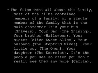 ● The films were all about the family, 
most of the films contained 
members of a family, or a single 
member of the family that is the 
main character It's your Mum 
(Shivers). Your Dad (The Shining). 
Your brother (Halloween). Your 
sister (Alice Sweet Alice). Your 
husband (The Stepford Wives). Your 
little boy (The Omen). Your 
daughter (The Exorcist). It's the 
people you see so often you don't 
really see them any more (Carrie). 
 