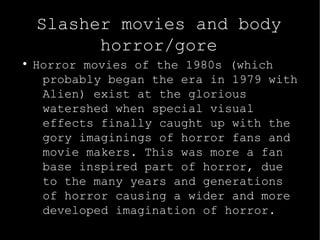 Slasher movies and body 
horror/gore 
● Horror movies of the 1980s (which 
probably began the era in 1979 with 
Alien) exist at the glorious 
watershed when special visual 
effects finally caught up with the 
gory imaginings of horror fans and 
movie makers. This was more a fan 
base inspired part of horror, due 
to the many years and generations 
of horror causing a wider and more 
developed imagination of horror. 
 