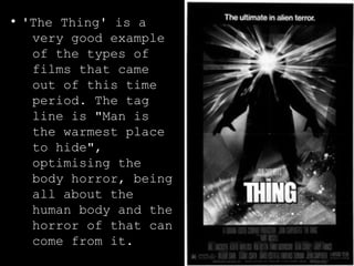 ● 'The Thing' is a 
very good example 
of the types of 
films that came 
out of this time 
period. The tag 
line is "Man is 
the warmest place 
to hide", 
optimising the 
body horror, being 
all about the 
human body and the 
horror of that can 
come from it. 
 